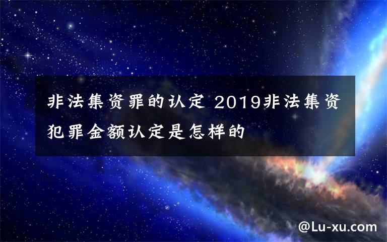 非法集資罪的認(rèn)定 2019非法集資犯罪金額認(rèn)定是怎樣的