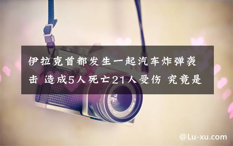 伊拉克首都發(fā)生一起汽車炸彈襲擊 造成5人死亡21人受傷 究竟是怎么一回事?