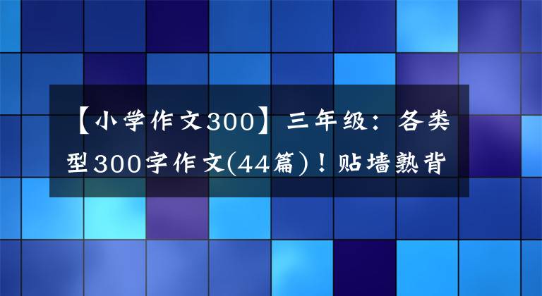 【小學(xué)作文300】三年級(jí)：各類(lèi)型300字作文(44篇)！貼墻熟背，作文“差”滿分