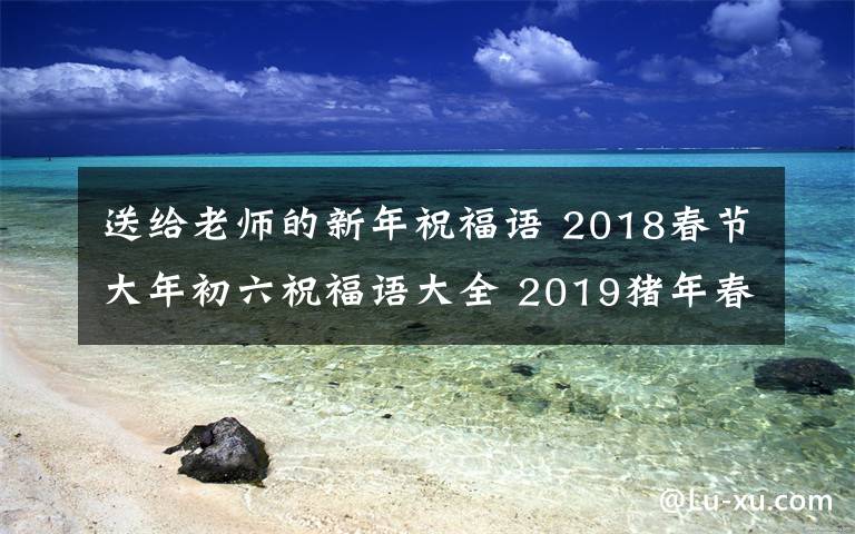 送給老師的新年祝福語 2018春節(jié)大年初六祝福語大全 2019豬年春節(jié)送父母送老師拜年祝福短信