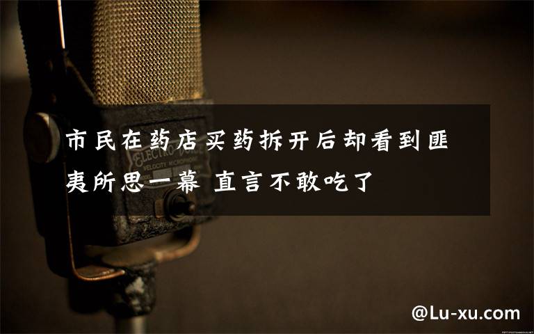 市民在藥店買(mǎi)藥拆開(kāi)后卻看到匪夷所思一幕 直言不敢吃了