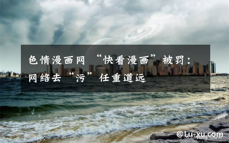 色情漫畫網(wǎng) “快看漫畫”被罰：網(wǎng)絡(luò)去“污”任重道遠(yuǎn)