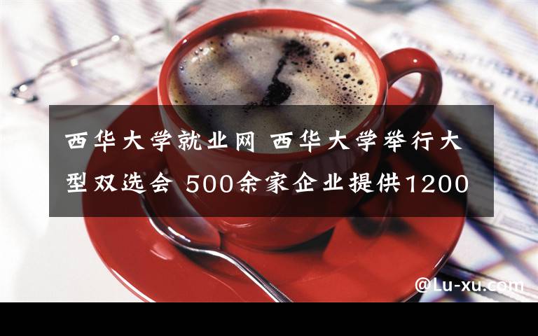 西華大學(xué)就業(yè)網(wǎng) 西華大學(xué)舉行大型雙選會(huì) 500余家企業(yè)提供12000余個(gè)工作崗位