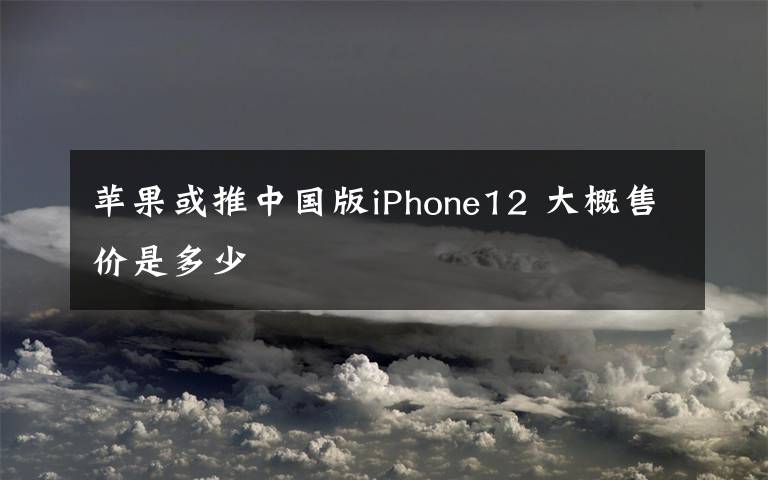 蘋果或推中國版iPhone12 大概售價是多少