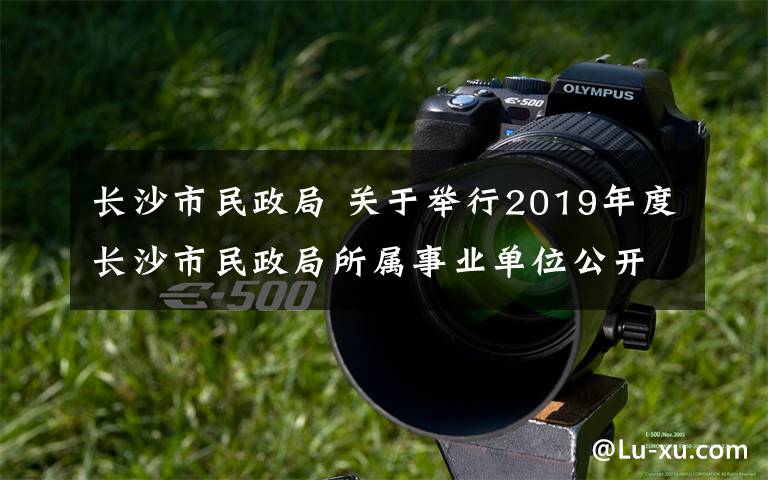 長沙市民政局 關于舉行2019年度長沙市民政局所屬事業(yè)單位公開招聘工作人員筆試工作的公告