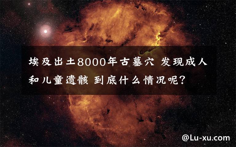 埃及出土8000年古墓穴 發(fā)現成人和兒童遺骸 到底什么情況呢？