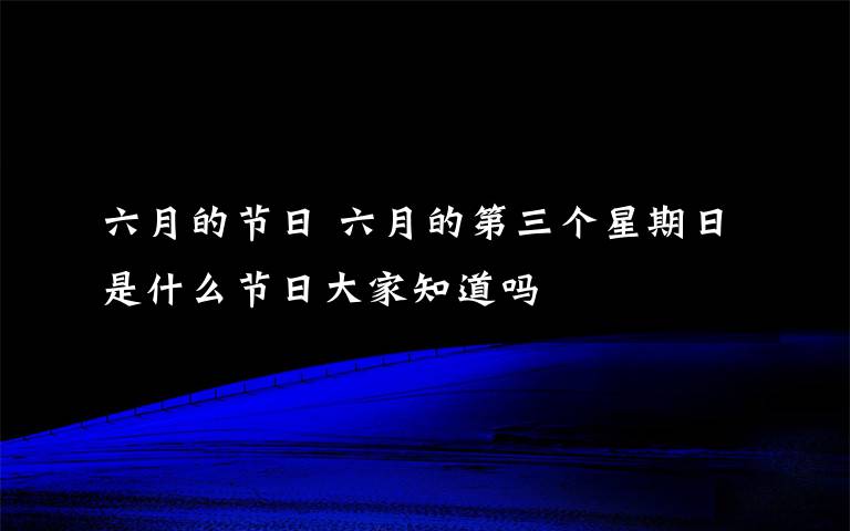 六月的節(jié)日 六月的第三個(gè)星期日是什么節(jié)日大家知道嗎