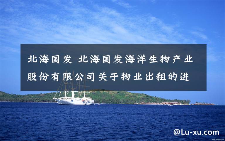 北海國發(fā) 北海國發(fā)海洋生物產(chǎn)業(yè)股份有限公司關(guān)于物業(yè)出租的進(jìn)展公告