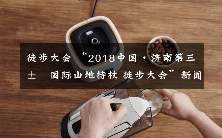 徒步大會(huì) “2018中國·濟(jì)南第三屆國際山地持杖 徒步大會(huì)”新聞發(fā)布會(huì)召開