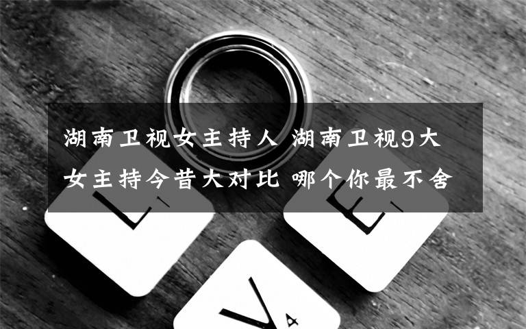 湖南衛(wèi)視女主持人 湖南衛(wèi)視9大女主持今昔大對比 哪個你最不舍