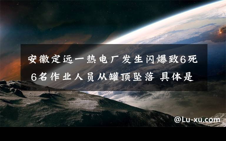 安徽定遠(yuǎn)一熱電廠發(fā)生閃爆致6死 6名作業(yè)人員從罐頂墜落 具體是什么情況？