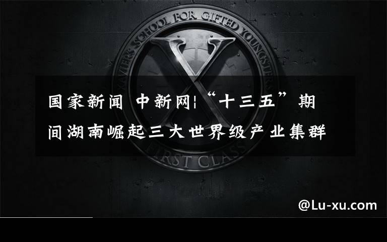 國(guó)家新聞 中新網(wǎng)|“十三五”期間湖南崛起三大世界級(jí)產(chǎn)業(yè)集群