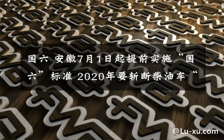 國六 安徽7月1日起提前實(shí)施“國六”標(biāo)準(zhǔn) 2020年要斬?cái)嗖裼蛙嚒昂谖舶汀?></a></div>
              <div   id=