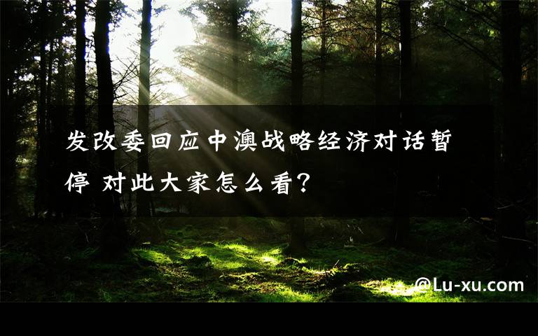 發(fā)改委回應(yīng)中澳戰(zhàn)略經(jīng)濟(jì)對(duì)話暫停 對(duì)此大家怎么看？