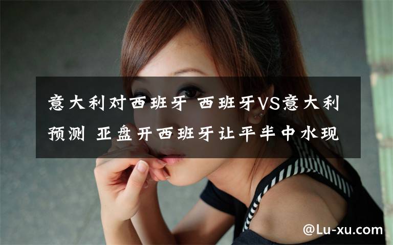 意大利對西班牙 西班牙VS意大利預(yù)測 亞盤開西班牙讓平半中水現(xiàn)升為高水