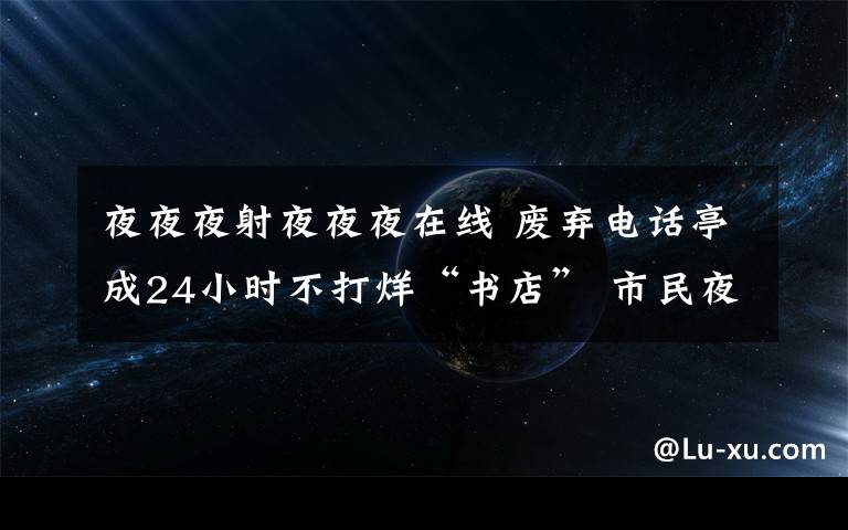 夜夜夜射夜夜夜在線 廢棄電話亭成24小時不打烊“書店” 市民夜夜前來“挑燈夜讀”