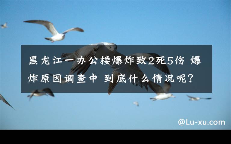 黑龍江一辦公樓爆炸致2死5傷 爆炸原因調(diào)查中 到底什么情況呢？