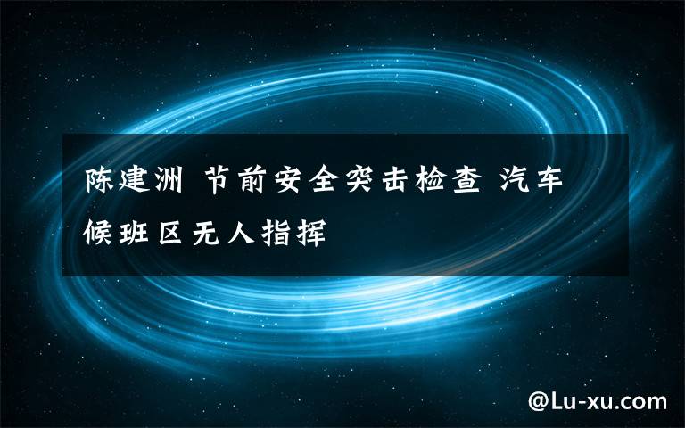 陳建洲 節(jié)前安全突擊檢查 汽車候班區(qū)無人指揮