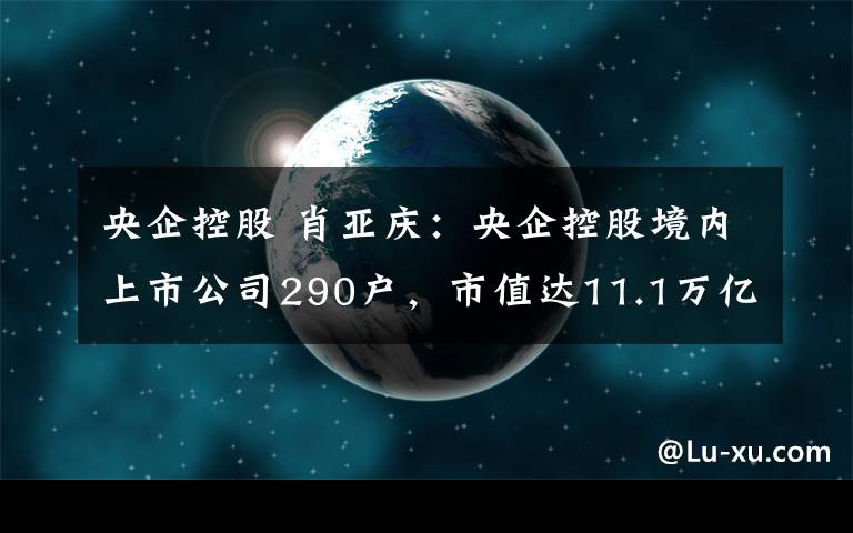 央企控股 肖亞慶：央企控股境內(nèi)上市公司290戶，市值達11.1萬億