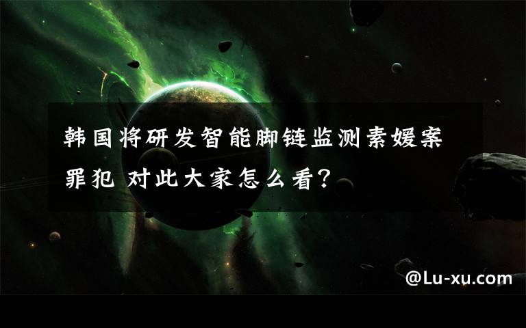 韓國將研發(fā)智能腳鏈監(jiān)測素媛案罪犯 對此大家怎么看？