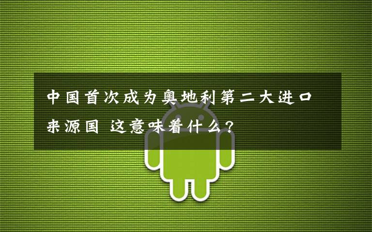 中國首次成為奧地利第二大進(jìn)口來源國 這意味著什么?