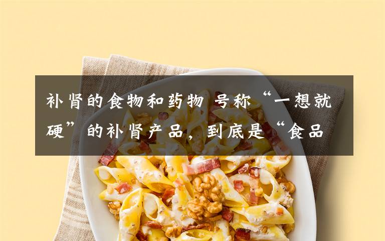 補(bǔ)腎的食物和藥物 號稱“一想就硬”的補(bǔ)腎產(chǎn)品，到底是“食品”還是“藥品”？