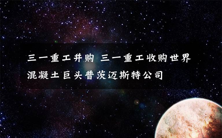 三一重工并購 三一重工收購世界混凝土巨頭普茨邁斯特公司