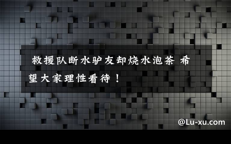  救援隊斷水驢友卻燒水泡茶 希望大家理性看待！