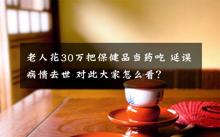 老人花30萬把保健品當(dāng)藥吃 延誤病情去世 對此大家怎么看？