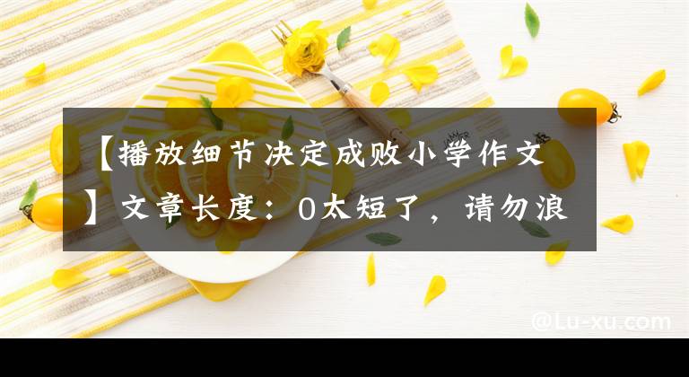 【播放細(xì)節(jié)決定成敗小學(xué)作文】文章長(zhǎng)度：0太短了，請(qǐng)勿浪費(fèi)資源