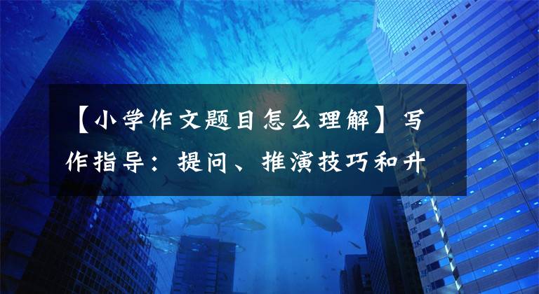 【小學(xué)作文題目怎么理解】寫作指導(dǎo)：提問(wèn)、推演技巧和升級(jí)教學(xué)