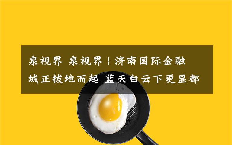 泉視界 泉視界 | 濟南國際金融城正拔地而起 藍天白云下更顯都市氣息