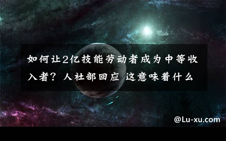 如何讓2億技能勞動者成為中等收入者？人社部回應(yīng) 這意味著什么?