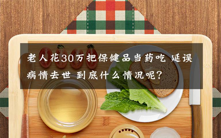 老人花30萬把保健品當(dāng)藥吃 延誤病情去世 到底什么情況呢？