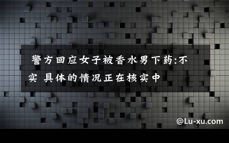  警方回應(yīng)女子被香水男下藥:不實(shí) 具體的情況正在核實(shí)中