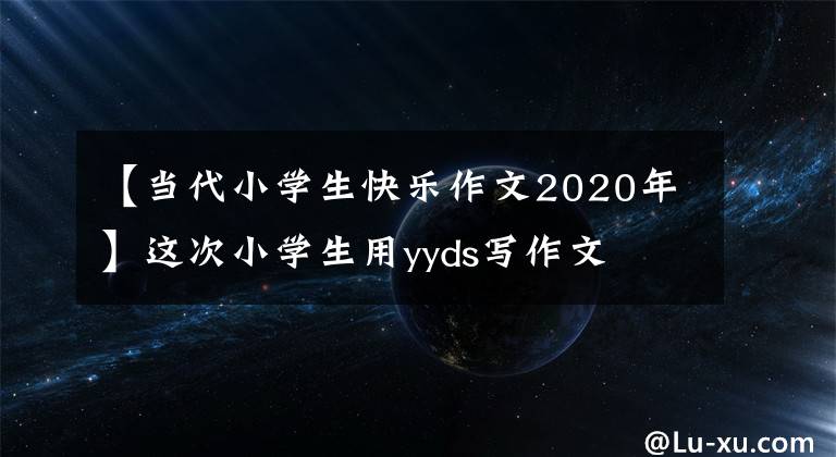 【當(dāng)代小學(xué)生快樂作文2020年】這次小學(xué)生用yyds寫作文