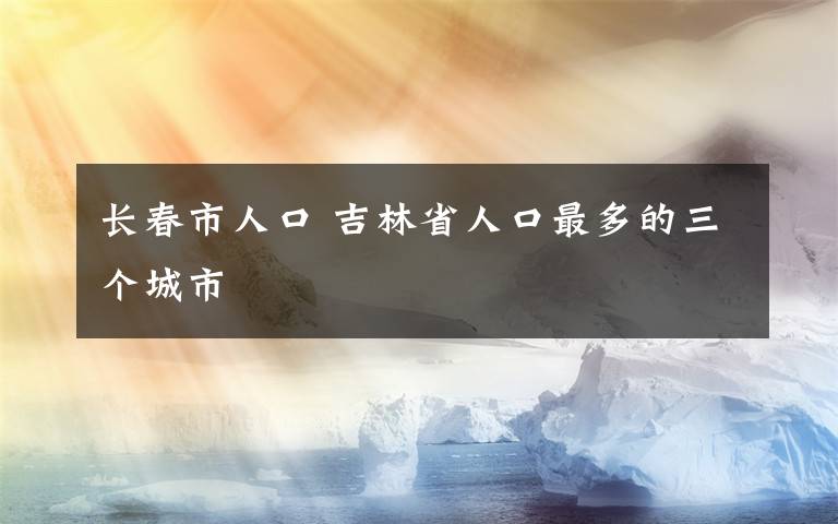 長春市人口 吉林省人口最多的三個(gè)城市