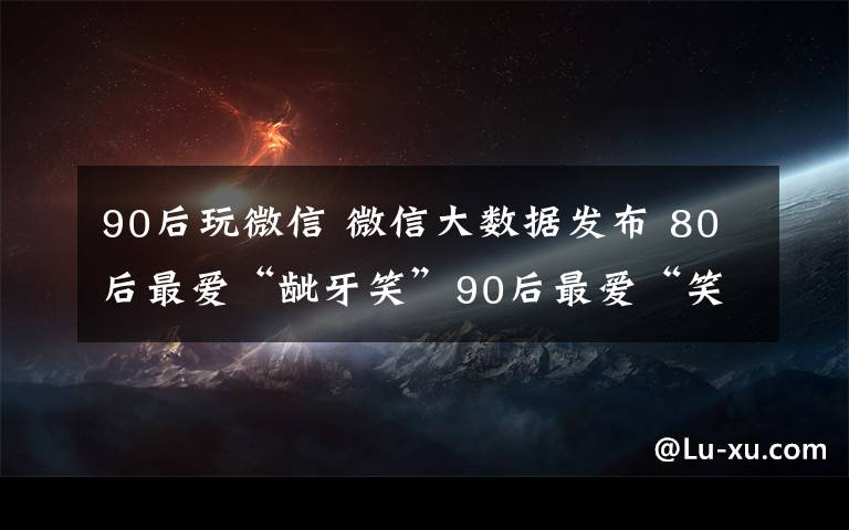 90后玩微信 微信大數據發(fā)布 80后最愛“齜牙笑”90后最愛“笑哭”