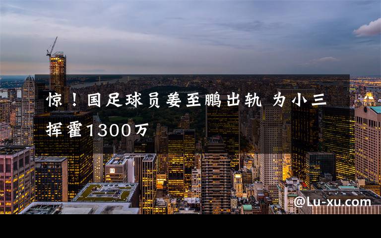 驚！國(guó)足球員姜至鵬出軌 為小三揮霍1300萬(wàn)