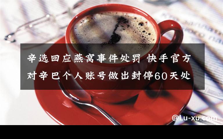 辛選回應燕窩事件處罰 快手官方對辛巴個人賬號做出封停60天處罰