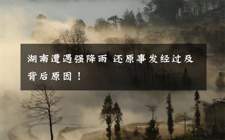 湖南遭遇強(qiáng)降雨 還原事發(fā)經(jīng)過(guò)及背后原因！