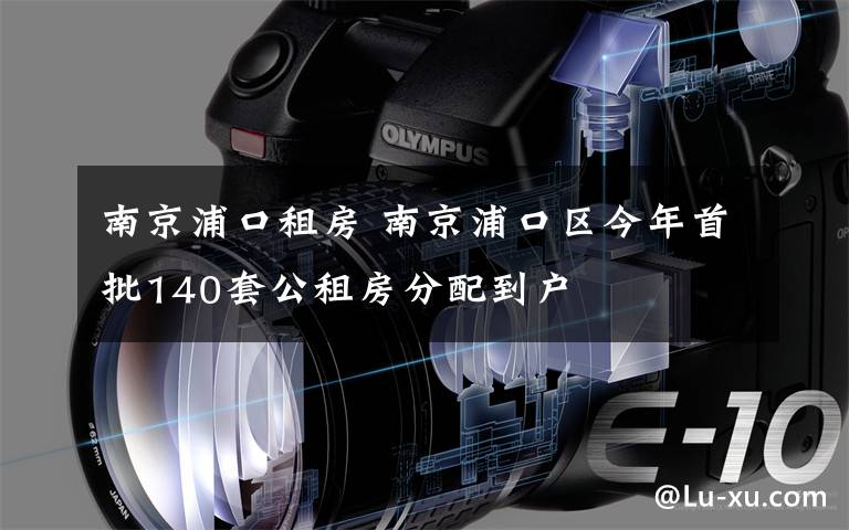 南京浦口租房 南京浦口區(qū)今年首批140套公租房分配到戶(hù)