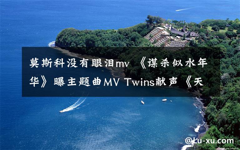 莫斯科沒(méi)有眼淚mv 《謀殺似水年華》曝主題曲MV Twins獻(xiàn)聲《天天夜夜》追憶成軍15載