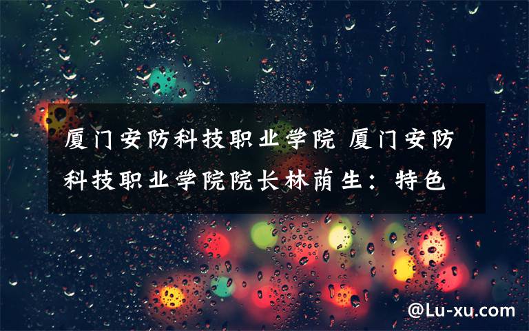 廈門安防科技職業(yè)學院 廈門安防科技職業(yè)學院院長林蔭生：特色辦學造就特色人才