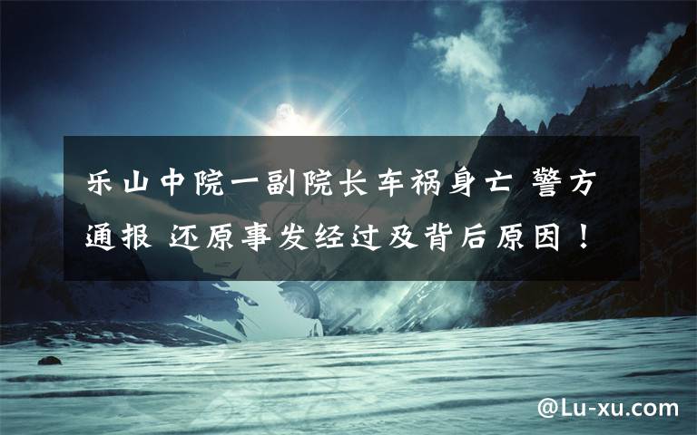 樂山中院一副院長車禍身亡 警方通報 還原事發(fā)經(jīng)過及背后原因！