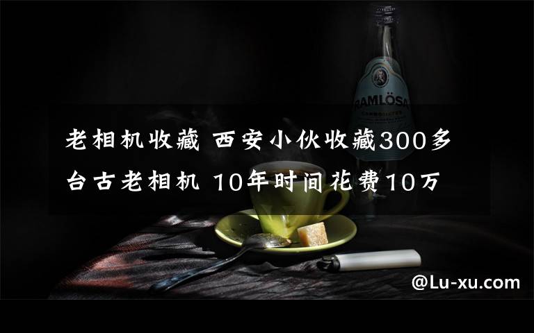 老相機(jī)收藏 西安小伙收藏300多臺(tái)古老相機(jī) 10年時(shí)間花費(fèi)10萬(wàn)