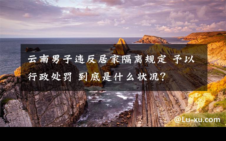 云南男子違反居家隔離規(guī)定 予以行政處罰 到底是什么狀況？