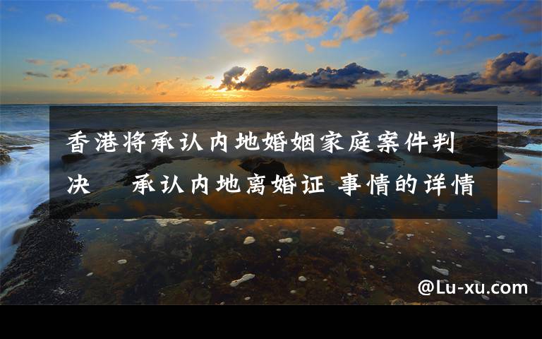 香港將承認內地婚姻家庭案件判決? 承認內地離婚證 事情的詳情始末是怎么樣了！