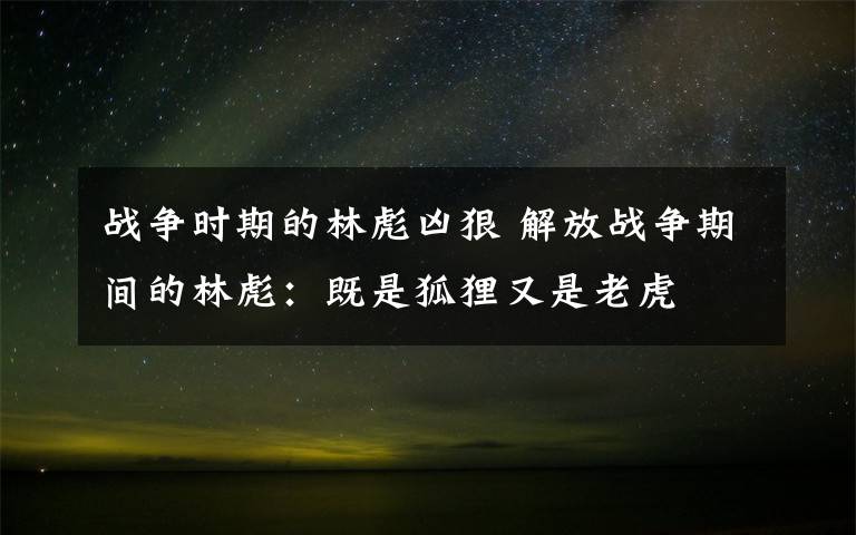 戰(zhàn)爭時期的林彪兇狠 解放戰(zhàn)爭期間的林彪：既是狐貍又是老虎