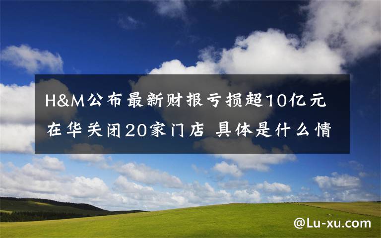 H&M公布最新財報虧損超10億元 在華關(guān)閉20家門店 具體是什么情況？